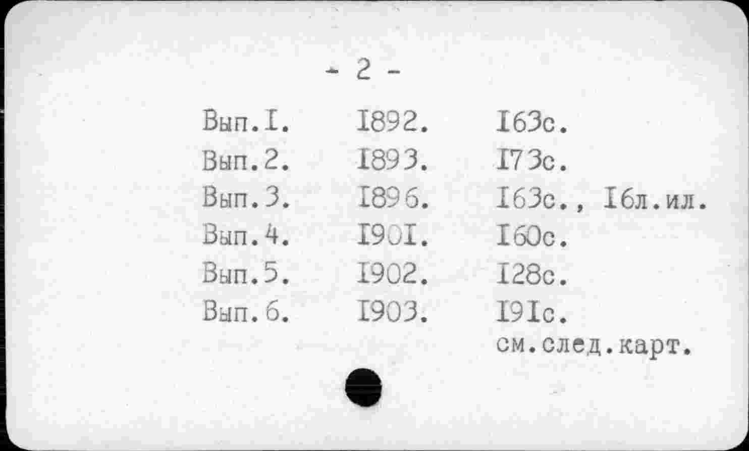 ﻿Вып.I.
Вып.2.
Вып.3.
Вып.4.
Вып.5.
Вып.б.
* 2 -
1892. 1893. 1896. 1901. 1902. 1903.	163с. 17 Зс. 163с., 16л.ил. 160с. 128с. 191с. см.след.карт.
•		л